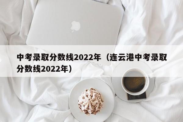 中考录取分数线2022年（连云港中考录取分数线2022年）