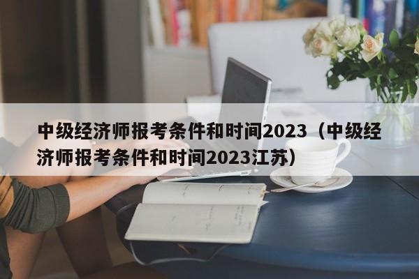 中级经济师报考条件和时间2023（中级经济师报考条件和时间2023江苏）