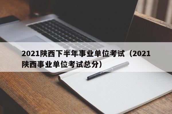 2021陕西下半年事业单位考试（2021陕西事业单位考试总分）