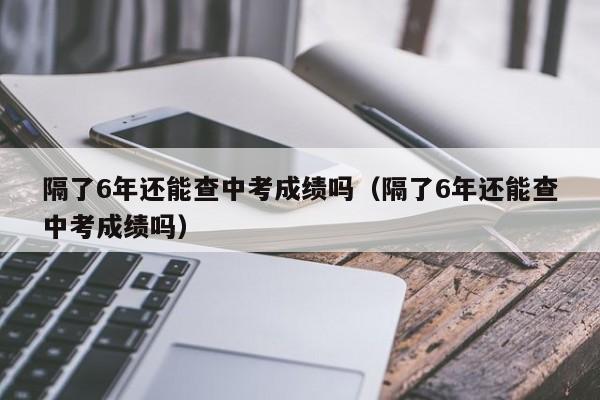 隔了6年还能查中考成绩吗（隔了6年还能查中考成绩吗）