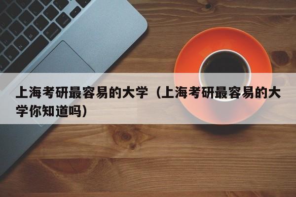 上海考研最容易的大学（上海考研最容易的大学你知道吗）